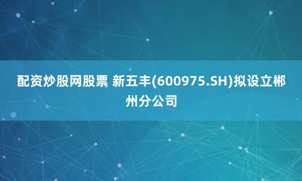 配资炒股网股票 新五丰(600975.SH)拟设立郴州分公司