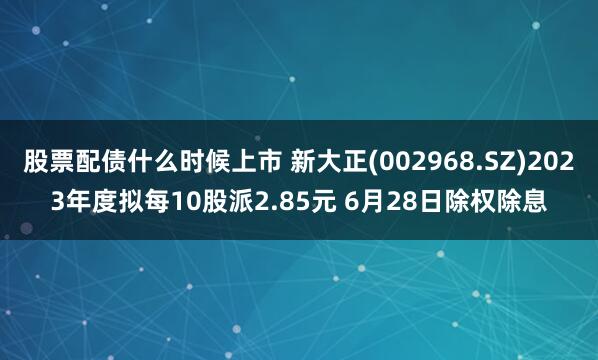 股票配债什么时候上市 新大正(002968.SZ)2023年度拟每10股派2.85元 6月28日除权除息