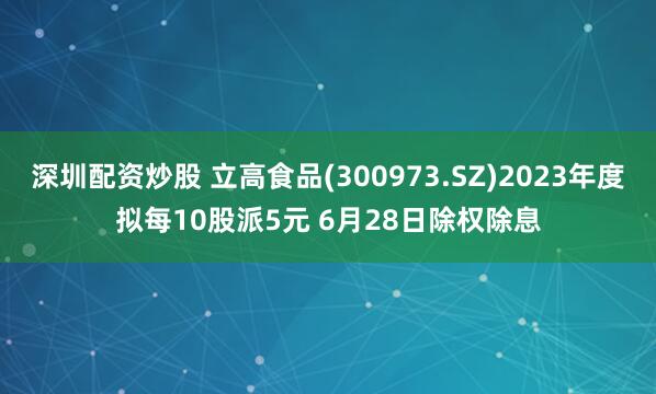 深圳配资炒股 立高食品(300973.SZ)2023年度拟每10股派5元 6月28日除权除息
