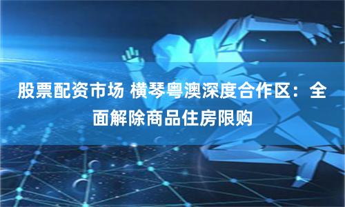 股票配资市场 横琴粤澳深度合作区：全面解除商品住房限购