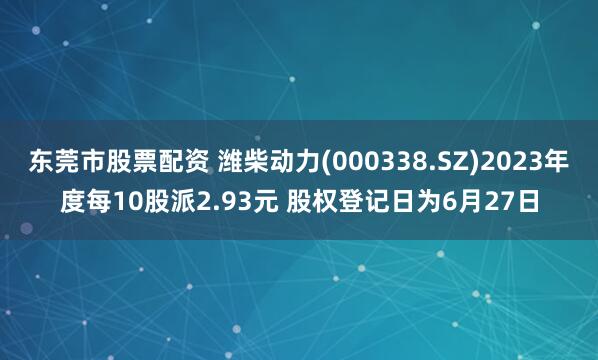 东莞市股票配资 潍柴动力(000338.SZ)2023年度每10股派2.93元 股权登记日为6月27日