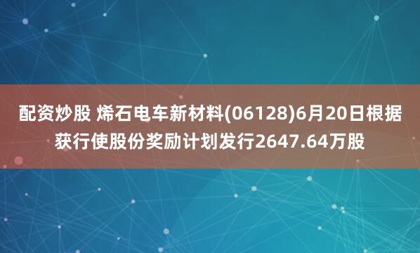 配资炒股 烯石电车新材料(06128)6月20日根据获行使股份奖励计划发行2647.64万股