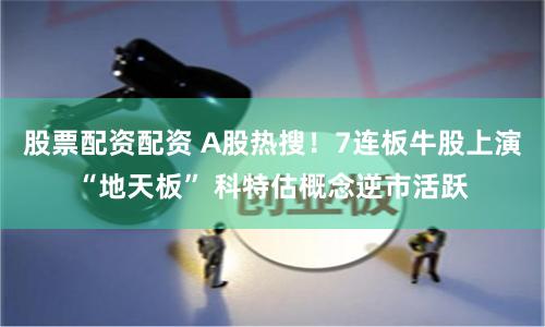 股票配资配资 A股热搜！7连板牛股上演“地天板” 科特估概念逆市活跃