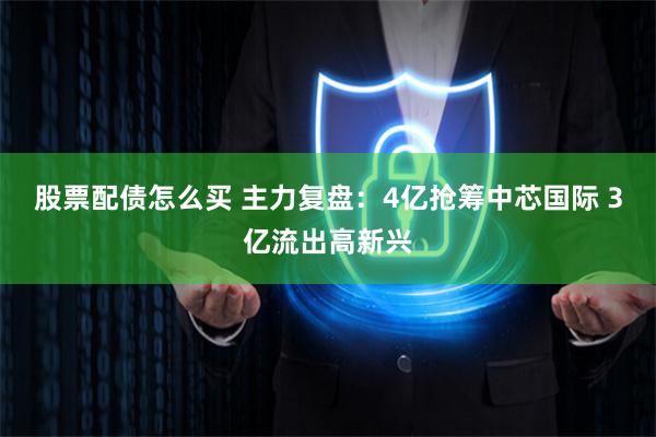 股票配债怎么买 主力复盘：4亿抢筹中芯国际 3亿流出高新兴