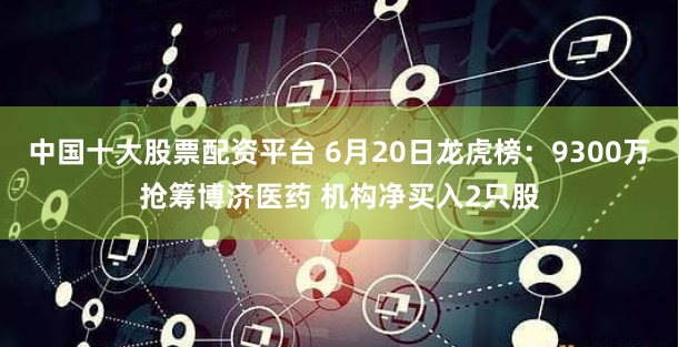 中国十大股票配资平台 6月20日龙虎榜：9300万抢筹博济医药 机构净买入2只股
