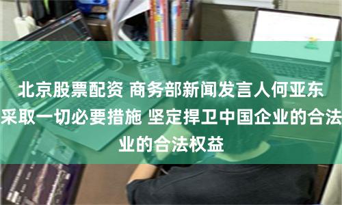 北京股票配资 商务部新闻发言人何亚东：将采取一切必要措施 坚定捍卫中国企业的合法权益