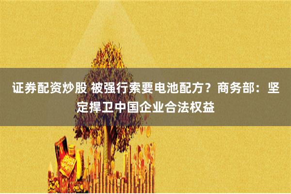 证券配资炒股 被强行索要电池配方？商务部：坚定捍卫中国企业合法权益