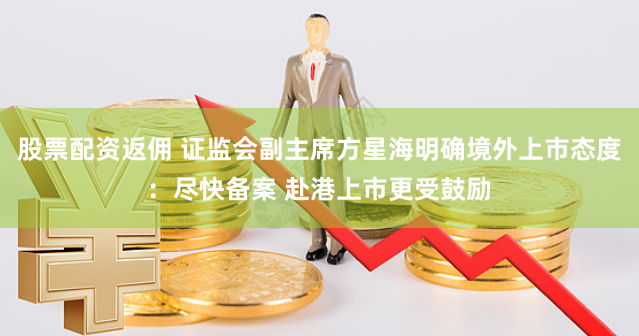 股票配资返佣 证监会副主席方星海明确境外上市态度：尽快备案 赴港上市更受鼓励