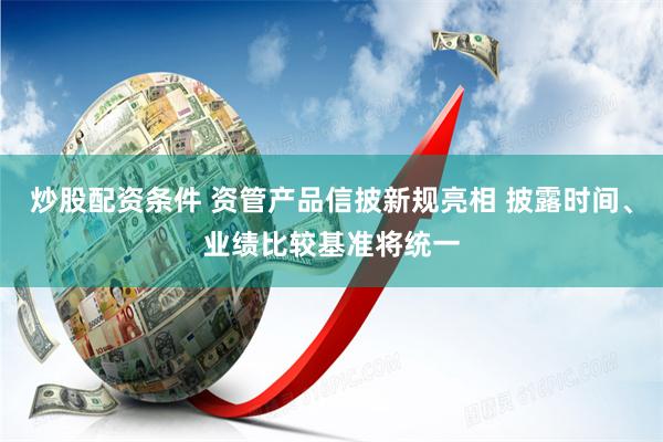 炒股配资条件 资管产品信披新规亮相 披露时间、业绩比较基准将统一