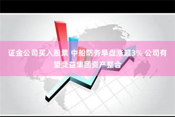 证金公司买入股票 中船防务早盘涨超3% 公司有望受益集团资产整合