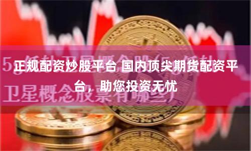 正规配资炒股平台 国内顶尖期货配资平台，助您投资无忧