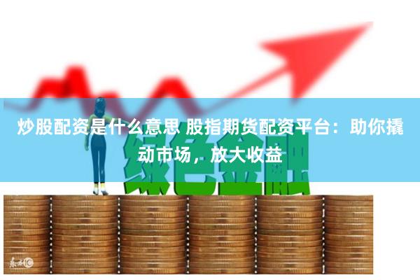炒股配资是什么意思 股指期货配资平台：助你撬动市场，放大收益