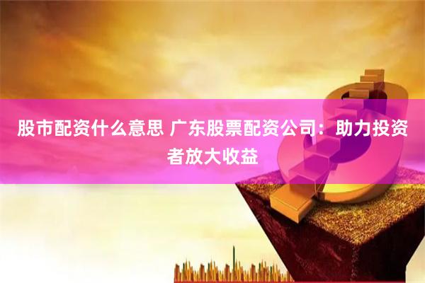 股市配资什么意思 广东股票配资公司：助力投资者放大收益