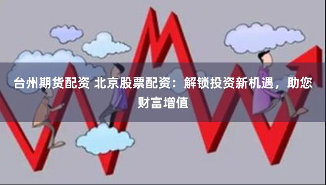 台州期货配资 北京股票配资：解锁投资新机遇，助您财富增值