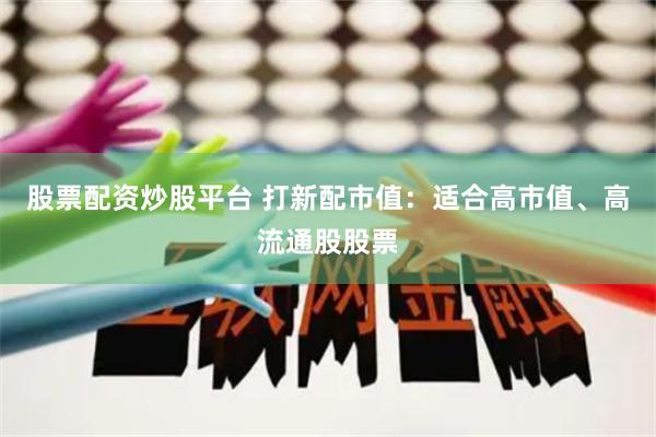 股票配资炒股平台 打新配市值：适合高市值、高流通股股票