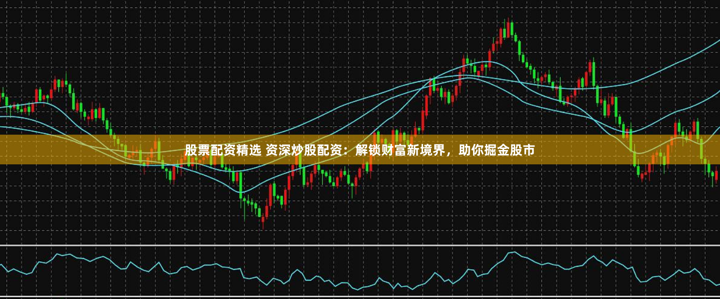 股票配资精选 资深炒股配资：解锁财富新境界，助你掘金股市