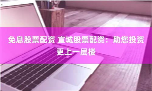 免息股票配资 宣城股票配资：助您投资更上一层楼