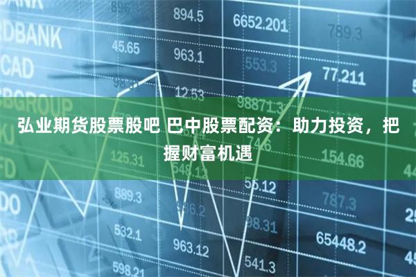 弘业期货股票股吧 巴中股票配资：助力投资，把握财富机遇