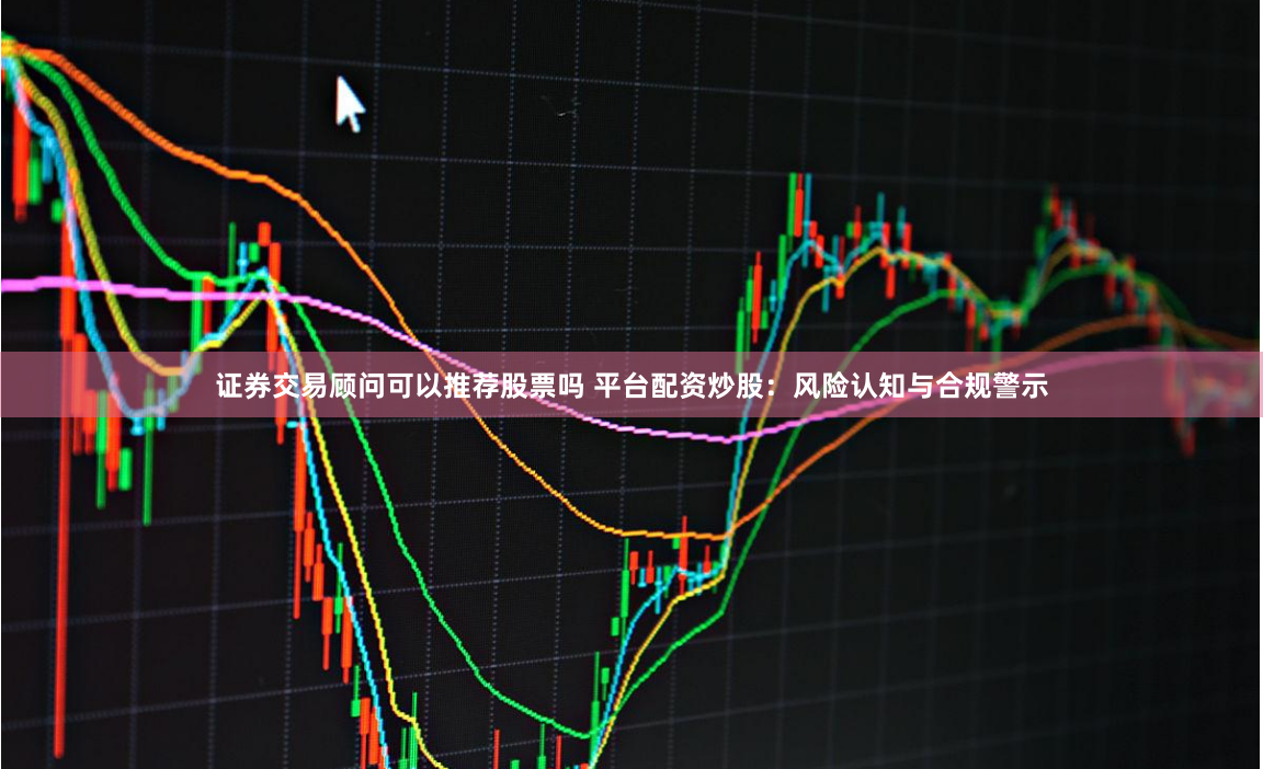 证券交易顾问可以推荐股票吗 平台配资炒股：风险认知与合规警示