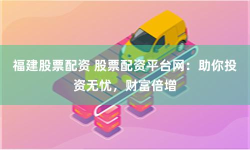 福建股票配资 股票配资平台网：助你投资无忧，财富倍增