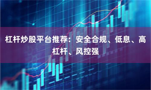 杠杆炒股平台推荐：安全合规、低息、高杠杆、风控强