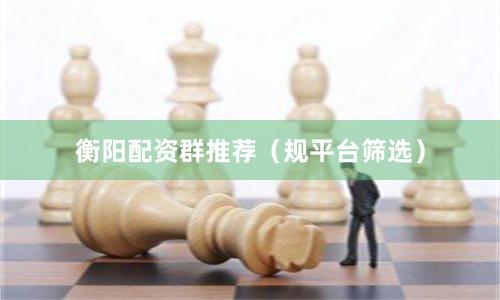 衡阳配资群推荐(规平台筛选)