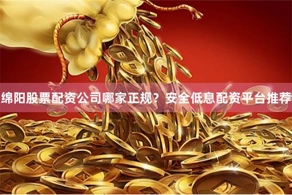 绵阳股票配资公司哪家正规？安全低息配资平台推荐