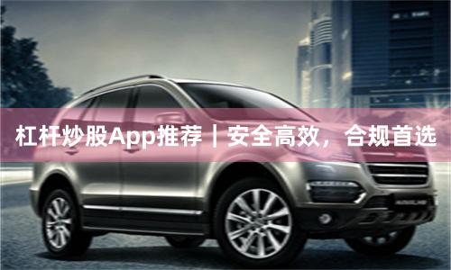 杠杆炒股App推荐｜安全高效，合规首选